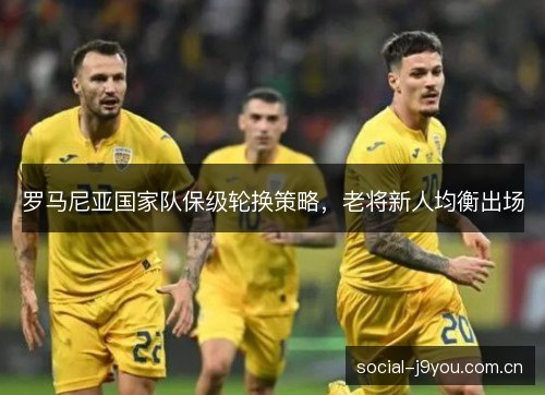 罗马尼亚国家队保级轮换策略，老将新人均衡出场